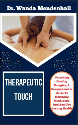 Therapeutic Touch Unlocking Healing Energies, A Comprehensive Guide To Nurturing Mind, Body, And Soul For Lasting Health