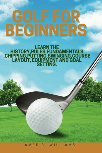 Golf For Beginners : Learn the History, Rules, Fundamentals, Chipping, Putting, Swinging, Course Layout, Equipment and Goal Setting.