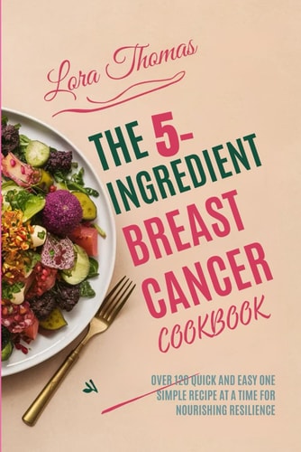 The 5-Ingredient Breast Cancer Cookbook Over 120 Quick and Easy One Simple Recipe at a Time for Nourishing Resilience.