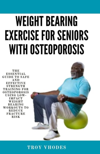 Weight Bearing Exercise for Seniors with Osteoporosis The Essential Guide to Safe and Effective Strength Training for Osteoporosis Using Low-Impact Weight Bearing Workouts to Reduce Fracture Risk