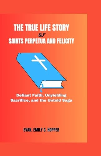 The True Life Story of Saints Perpetua and Felicity Defiant Faith, Unyielding Sacrifice, and the Untold Saga