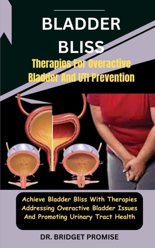 Bladder Bliss Therapies For Overactive Bladder And UTI Prevention: Achieve Bladder Bliss With Therapies Addressing Overactive Bladder Issues And Promoting Urinary Tract Health