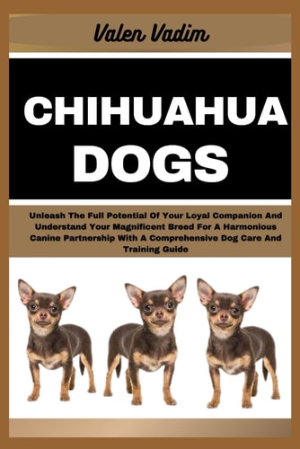 Chihuahua Dogs Unleash The Full Potential Of Your Loyal Companion And Understand Your Magnificent Breed For A Harmonious Canine Partnership With A Comprehensive Dog Care And Training Guide