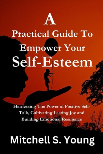 A Practical Guide To Empower Your Self-Esteem Harnessing The Power of Positive Self-Talk, Cultivating Lasting Joy and Building Emotional Resilience