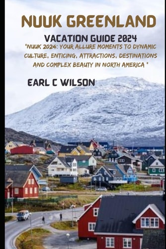 Nuuk Greenland Vacation Guide 2024 "Nuuk 2024: Your Allure Moments To Dynamic Culture, Enticing, Attractions, Destinations and Complex Beauty in North America "