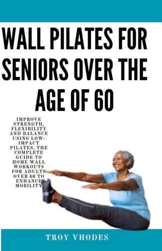 Wall Pilates for Seniors Over the Age of 60 Improve Strength, Flexibility and Balance Using Low-Impact Pilates, The Complete Guide to Home Wall Workouts for Adults Over 60 to Enhance Mobility