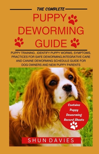 The Complete Puppy Deworming Guide Puppy Training, Identify Puppy Worms, Symptoms, Practices for Safe Deworming, Integrative Care and Canine Deworming Schedule Guide for Dog Owners and New Puppy Parents
