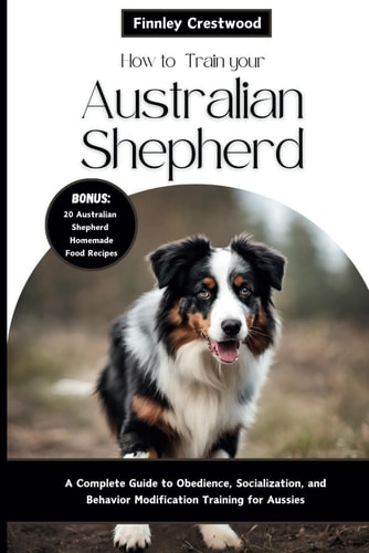 How to Train Your Australian Shepherd A Complete Guide to Obedience, Socialization, and Behavior Modification Training for Aussies