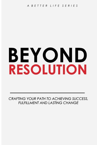 Beyond Resolution Crafting Your Path to Achieving Success, Fulfilment and Lasting Change