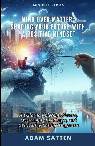Mind Over Matter Shaping Your Future With A Positive Mindset: A Guide to Unlocking Success, Overcoming Challenges, and Cultivating Lasting Happiness