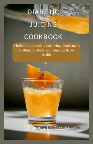 Diabetic Juicing CookBook A Holistic Approach to Balancing Blood Sugar, Nourishing the Body, and Enjoying Flavorful Health