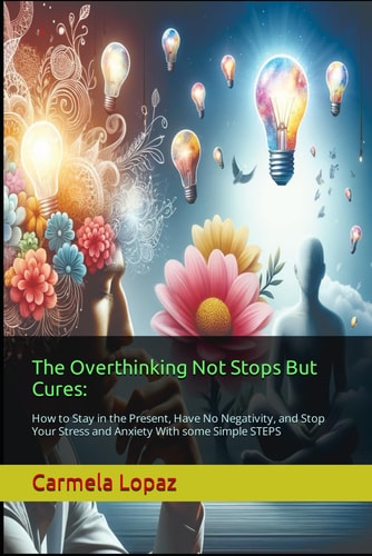 The Overthinking Not Stops But Cures : How to Stay in the Present, Have No Negativity, and Stop Your Stress and Anxiety With Some Simple STEPS