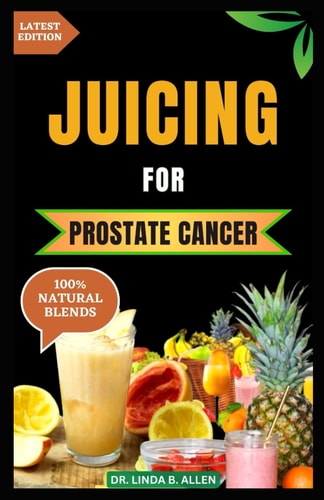 Juicing for Prostate Cancer 30 Nourishing and Nutrient-Rich Anti-Inflammatory Homemade Juice Blends for Prostate Cancer Recovery