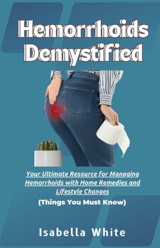 Hemorrhoids Demystified Your Ultimate Resource for Managing Hemorrhoids with Home Remedies and Lifestyle Changes Things You Must Know