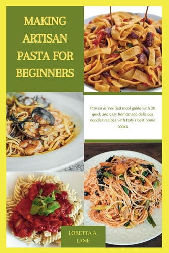 Making Artisan Pasta for Beginners Proven & Verified Meal Guide with 20 Quick and Easy Homemade Delicious Noodles Recipes with Italy's Best Home Cooks