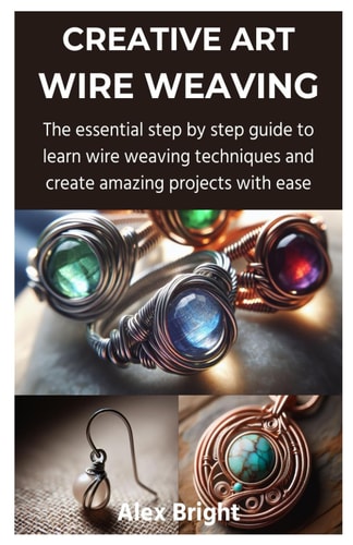Creative Art Wire Weaving The Essential Step by Step Guide to Learn Wire Weaving Techniques and Create Amazing Projects with Ease