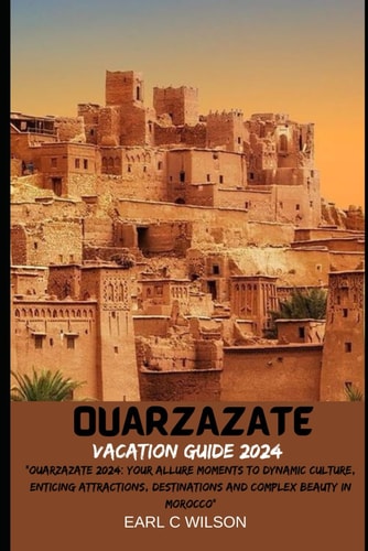 Ouarzazate Vacation Guide 2024 "Ouarzazate 2024: Your Allure Moments To Dynamic Culture, Enticing Attractions, Destinations and Complex Beauty in Morocco"