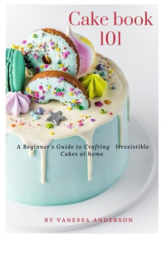Cake Book 101 A Beginner's Guide to Crafting Irresistible Cakes at Home