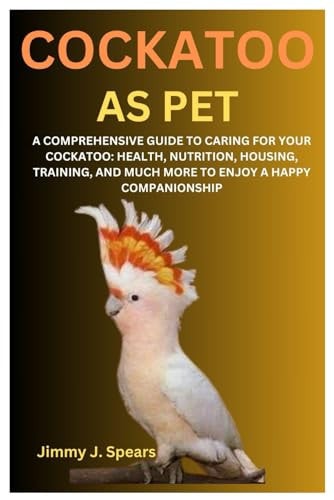 Cockatoo as Pet A Comprehensive Guide to Caring for Your Cockatoo: Health, Nutrition, Housing, Training, and Much More to Enjoy a Happy Companionship