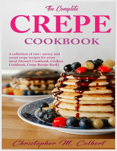 The Complete Crepe Cookbook A Collection of 100+ Savory and Sweet Crepe Recipes for Every Meal (Dessert Cookbook, Cookies Cookbook, Crepe Recipe Book)
