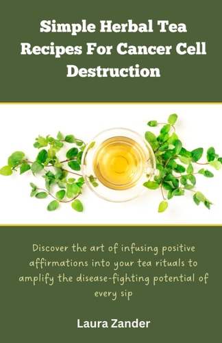 Simple Herbal Tea Recipes for Cancer Cell Destruction Discover the Art of Infusing Positive Affirmation Into Your Tea Rituals to Amplify the Disease-fighting Potential of Every Sip