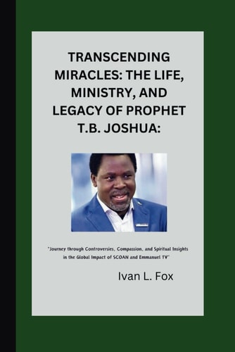 Transcending Miracles The Life, Ministry, and Legacy of Prophet T.B. Joshua:: "Journey Through Controversies, Compassion, and Spiritual Insights in the Global Impact of SCOAN and Emmanuel TV"