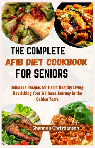 The Complete Afib Diet Cookbook for Seniors Delicious Recipes for Heart-Healthy Living: Nourishing Your Wellness Journey in the Golden Years