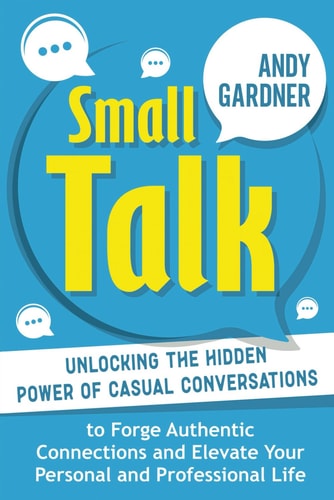 Small Talk Unlocking the Hidden Power of Casual Conversations to Forge Authentic Connections and Elevate Your Personal and Professional Life