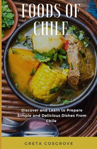 Foods of Chile Discover and Learn to Prepare Simple and Delicious Dishes from Chile