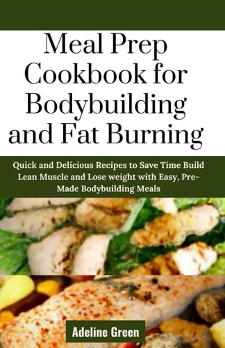 Meal Prep Cookbook for Bodybuilding and Fat Burning Quick and Delicious Recipes to Save Time Build Lean Muscle and Lose Weight with Easy, Pre-Made Bodybuilding Meals