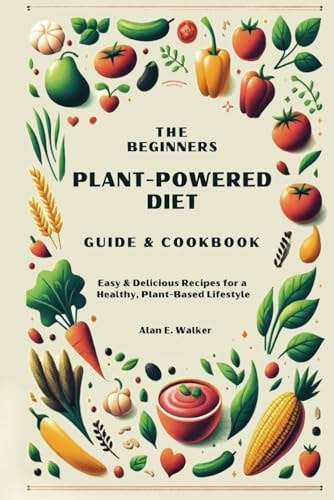 The Beginners Plant-Powered Diet Guide & Cookbook Easy & Delicious Recipes for a Healthy, Plant-Based Lifestyle