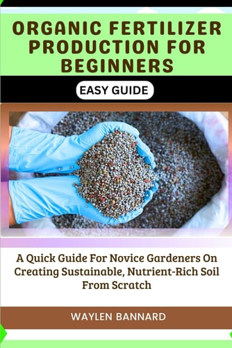 Organic Fertilizer Production for Beginners Easy Guide A Quick Guide For Novice Gardeners On Creating Sustainable, Nutrient-Rich Soil From Scratch