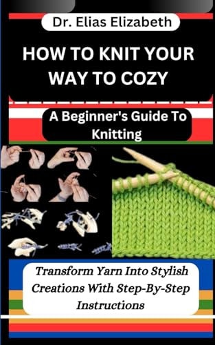 How to Knit Your Way to Cozy A Beginner's Guide To Knitting: Transform Yarn Into Stylish Creations With Step-By-Step Instructions