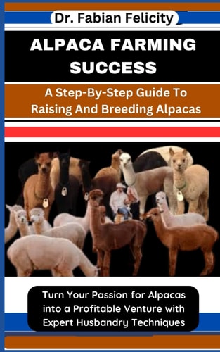 Alpaca Farming Success A Step-By-Step Guide To Raising And Breeding Alpacas: Turn Your Passion for Alpacas Into a Profitable Venture with Expert Husbandry Techniques