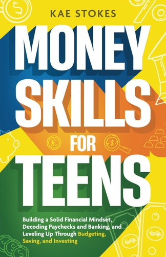 Money Skills for Teens Building a Solid Financial Mindset, Decoding Paychecks and Banking, and Leveling Up Through Budgeting, Saving, and Investing