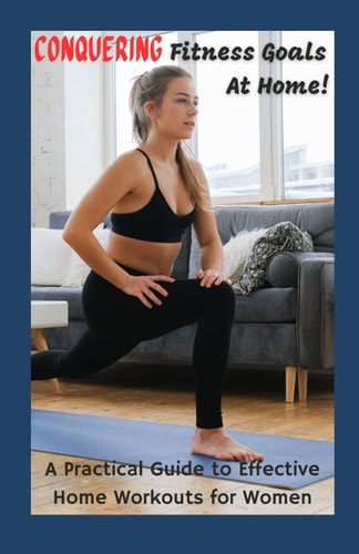 CONQUERING YOUR FITNESS GOALS AT HOME A Practical Guide to Effective Home Workouts for Women