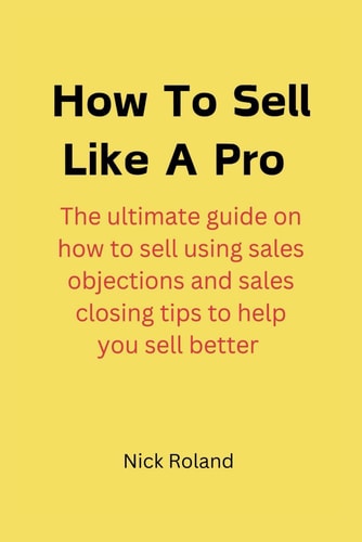 How to Sell Like a Pro The Ultimate Guide on how to Sell Using Sales Objections and Sales Closing Tips to Help You Sell Better