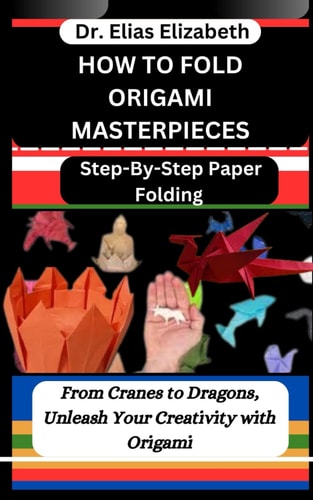 How to Fold Origami Masterpieces Step-By-Step Paper Folding: From Cranes to Dragons, Unleash Your Creativity with Origami