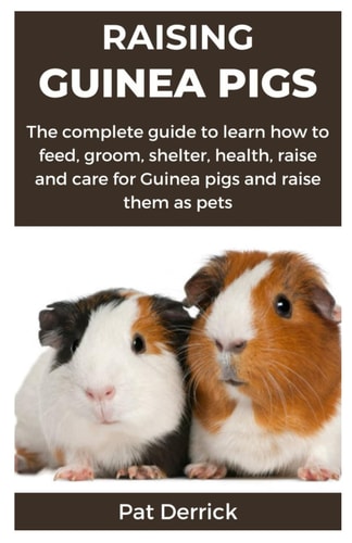 Raising Guinea Pigs The Complete Guide to Learn how to Feed, Groom, Shelter, Health, Raise and Care for Guinea Pigs and Raise Them as Pets