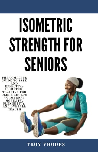 Isometric Strength for Seniors The Complete Guide To Safe And Effective Isometric Training For Older Adults To Improve Mobility, Flexibility, And Overall Health