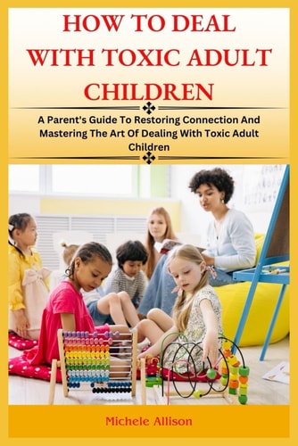 How to Deal with Toxic Adult Children A Parent's Guide To Restoring Connection and Mastering The Art Of Dealing With Toxic Adult Children