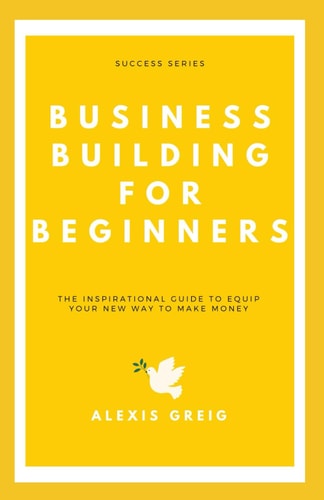 Business Building For Beginners The Inspirational Guide To Equip Your New Way To Make Money