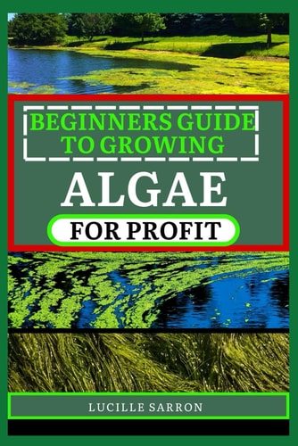 Beginners Guide to Growing Algae for Profit From Microscopic Beginnings To Macroscopic Impact: Nurturing Algae Growth For A Greener Tomorrow