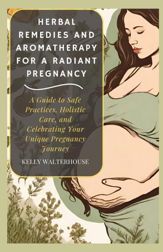 Herbal Remedies and Aromatherapy for a Radiant Pregnancy A Guide to Safe Practice, Holistic Care and Celebrating Your Unique Pregnancy Journey