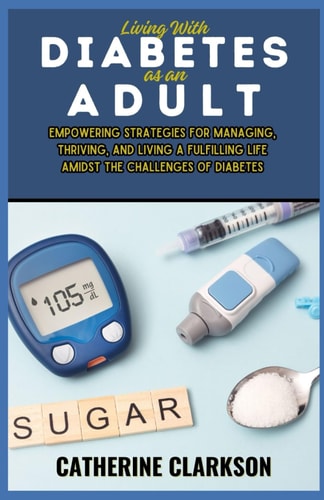 Living With Diabetes as an Adult Empowering Strategies for Managing, Thriving, and Living a Fulfilling Life Amidst the Challenges of Diabetes