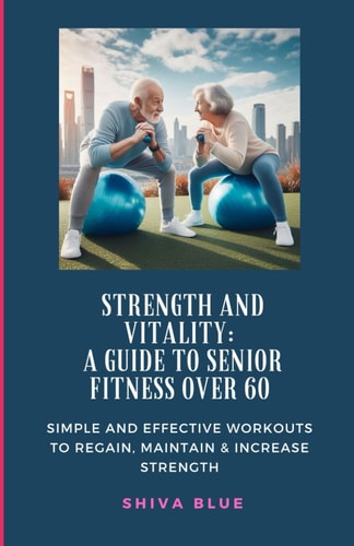 Strength and Vitality A Guide to Senior Fitness Over 60: SIMPLE AND EFFECTIVE WORKOUTS TO REGAIN, MAINTAIN & INCREASE STRENGTH