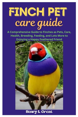 FINCH PET CARE GUIDE A Comprehensive Guide to Finches as Pets, Care, Health, Breeding,... Feeding, and Lots More to Enjoying a Happy