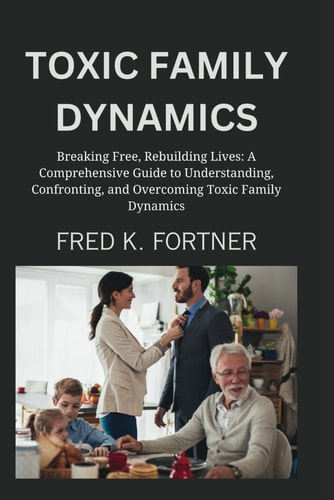 Toxic Family Dynamics Breaking Free, Rebuilding Lives: A Comprehensive Guide to Understanding, Confronting, and Overcoming Toxic Family Dynamics
