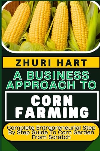 A Business Approach to Corn Farming Complete Entrepreneurial Step By Step Guide To Corn Garden From Scratch