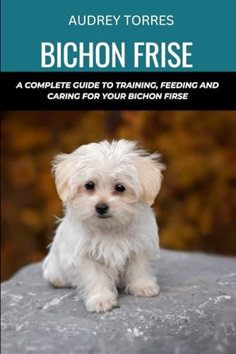 Bichon Frise A Complete Guide to Training, Feeding and Caring for Your Bichon Frise